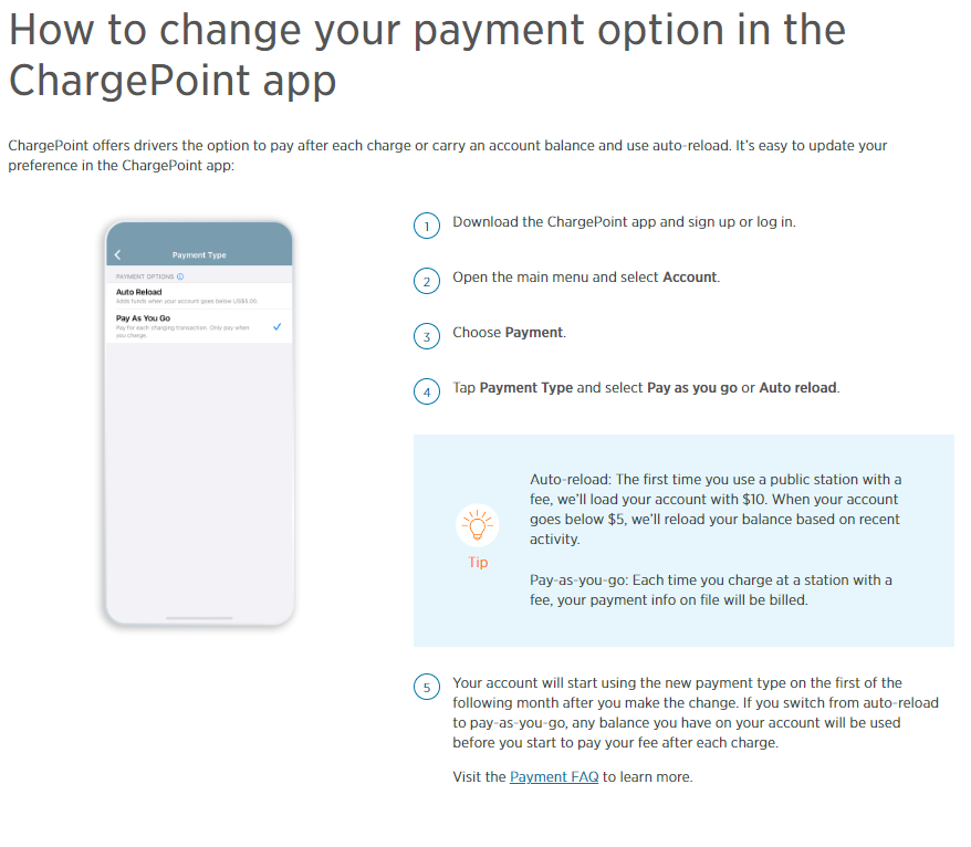 How to change your payment option in the ChargePoint app. ChargePoint offers drivers the option to pay after each charge or carry an account balance and use auto-reload. It's easy to update your preference in the ChargePoint app: 1. Download the ChargePoint app and sign up or log in. 2. Open the main menu and select Account. 3. Choose Payment. 4. Tap Payment Type and select Pay as you go or Auto reload. TIP: Auto reload: the first time you use a public station with a fee, we'll load your account with $10. When your account goes below $5, we'll reload your balance based on recent activity. Pay as you go: Each time you charge at a station with a fee, your payment info on file will be billed. 5. Your account will start using the new payment type on the first of the following month after you make the change. If you switch from auto reload to pay as you go, any balance you have on your account will be used before you start to pay your fee after each charge. Visit the Payment FAQ to Learn more. 
