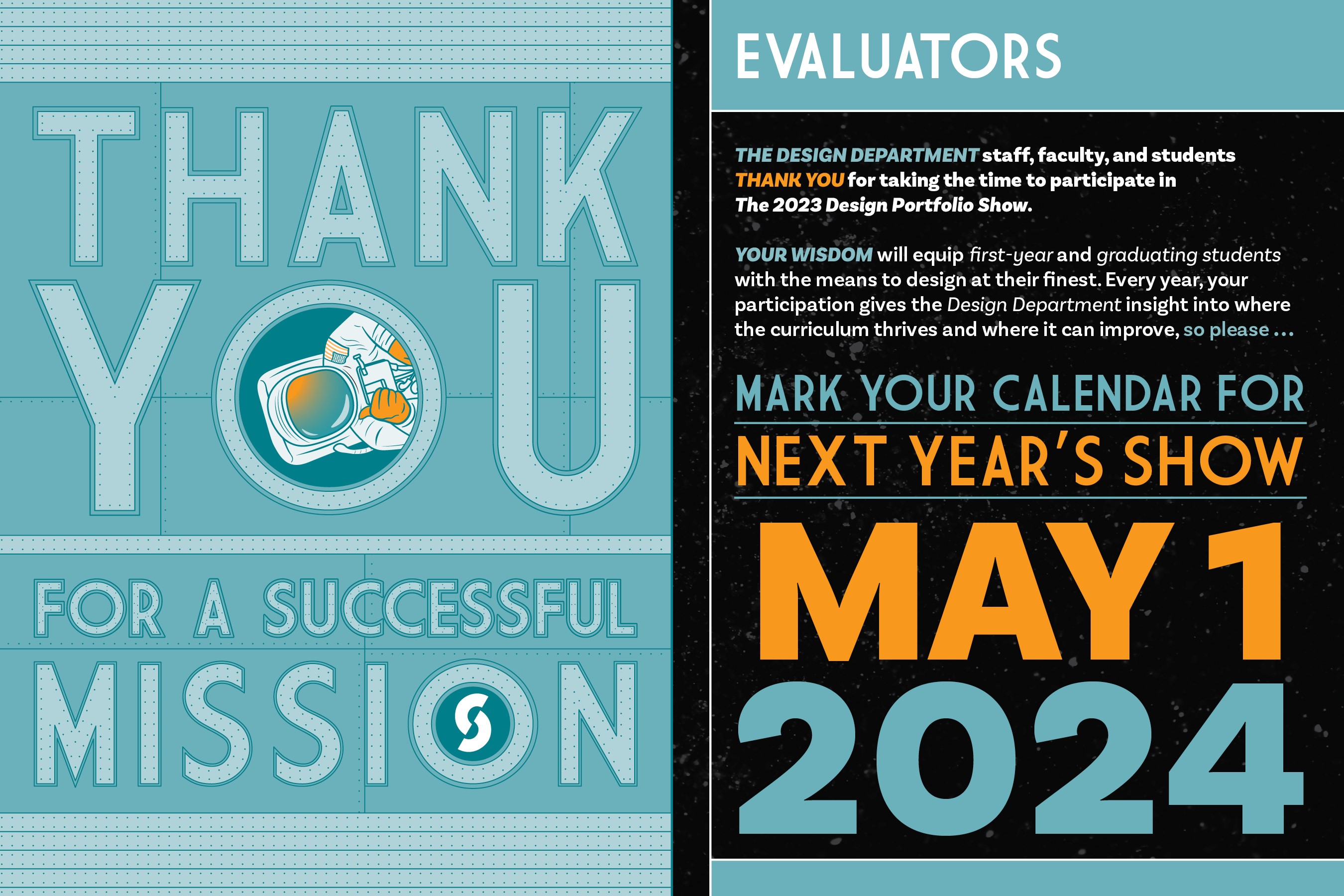 Thank you for a successful Mission. Evaluators  The Design Department staff, faculty and students THANK YOU for taking the time to participate in The 2023 Design Portfolio Show.   Your Wisdom with equip first-year and graduating students with the means to design at their finest. Every year, your participation gives the Design Department insight into where the curriculum thrives and where it can improve so please… Mark your calendars for Next Year’s Show May 1, 2024