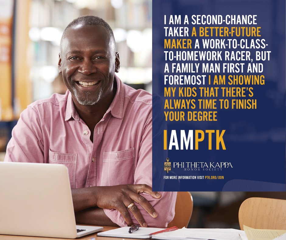  I am a Second-chance taker a better-future marker. A work-to-class-to-homeworker racer, but a family man first and foremost. I am showing my kids that there’s always time to finish your degree. I AM PTK. Phi Theta Kappa.