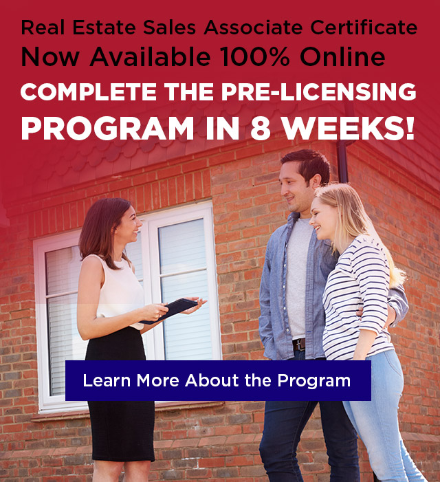 Real Estate Sales Associate Certificate Now Available 100% Online: complete the pre-licensing program in 8 weeks! Learn More About the Program