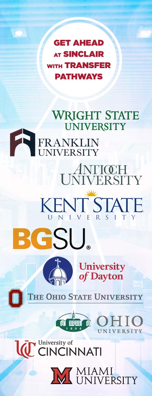 Get Ahead at Sinclair with Transfer Pathways: transfer pathways to Wright State University, Franklin University, Antioch University, Kent State University, Bowling Green State University, University of Dayton, Ohio State University, Ohio University, University of Cincinnati, and Miami University